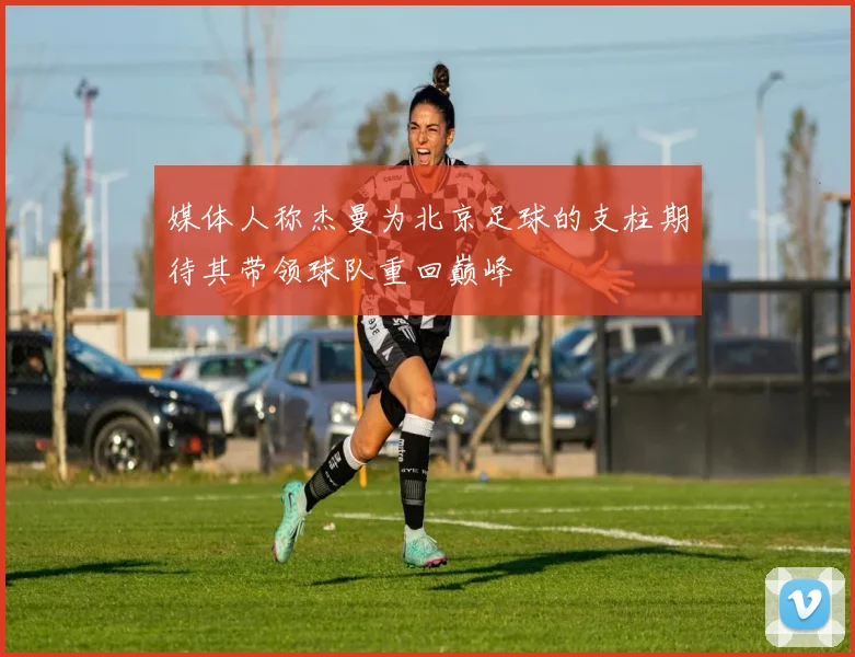 媒体人称杰曼为北京足球的支柱期待其带领球队重回巅峰