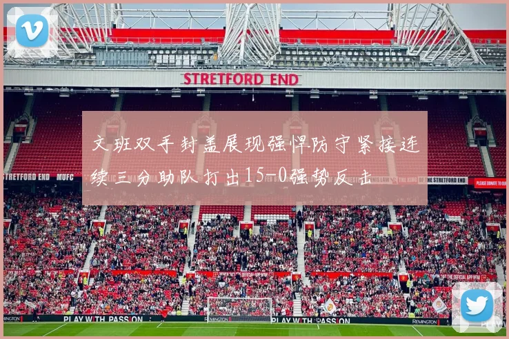 文班双手封盖展现强悍防守紧接连续三分助队打出15-0强势反击