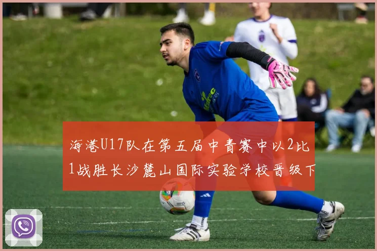 海港U17队在第五届中青赛中以2比1战胜长沙麓山国际实验学校晋级下一轮