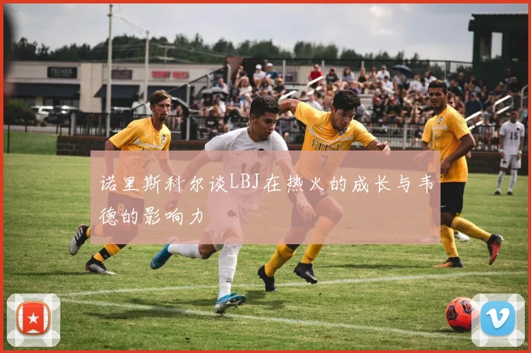 诺里斯科尔谈LBJ在热火的成长与韦德的影响力
