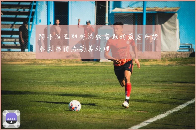阿韦洛亚即将执教富勒姆最后手续和文书待办妥善处理