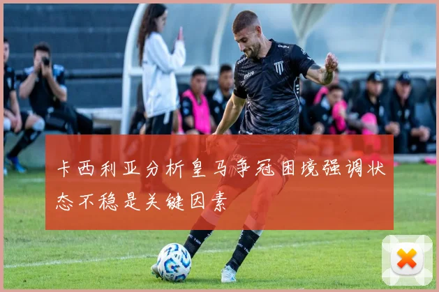 卡西利亚分析皇马争冠困境强调状态不稳是关键因素