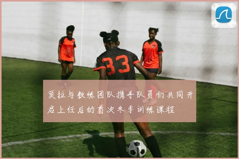 莫拉与教练团队携手队员们共同开启上任后的首次冬季训练课程