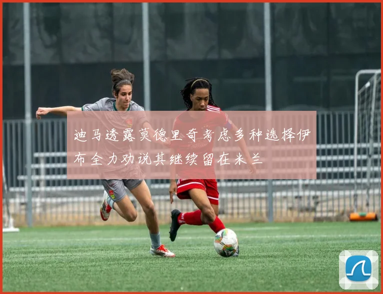 迪马透露莫德里奇考虑多种选择伊布全力劝说其继续留在米兰