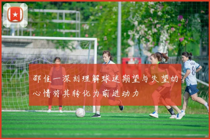邵佳一深刻理解球迷期望与失望的心情将其转化为前进动力