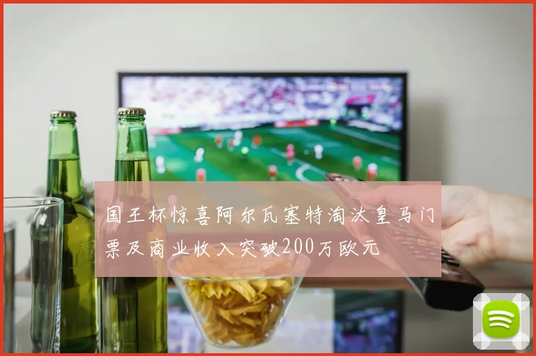 国王杯惊喜阿尔瓦塞特淘汰皇马门票及商业收入突破200万欧元