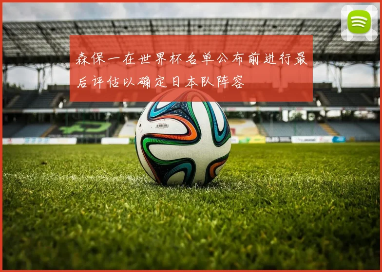 森保一在世界杯名单公布前进行最后评估以确定日本队阵容