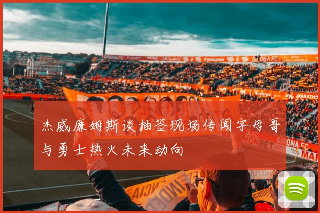 杰威廉姆斯谈抽签现场传闻字母哥与勇士热火未来动向