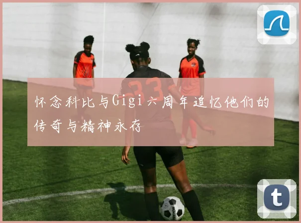 怀念科比与Gigi六周年追忆他们的传奇与精神永存