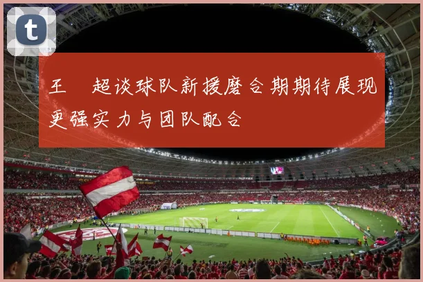 王燊超谈球队新援磨合期期待展现更强实力与团队配合
