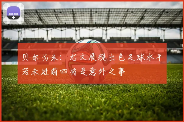 贝尔戈米：尤文展现出色足球水平若未进前四将是意外之事