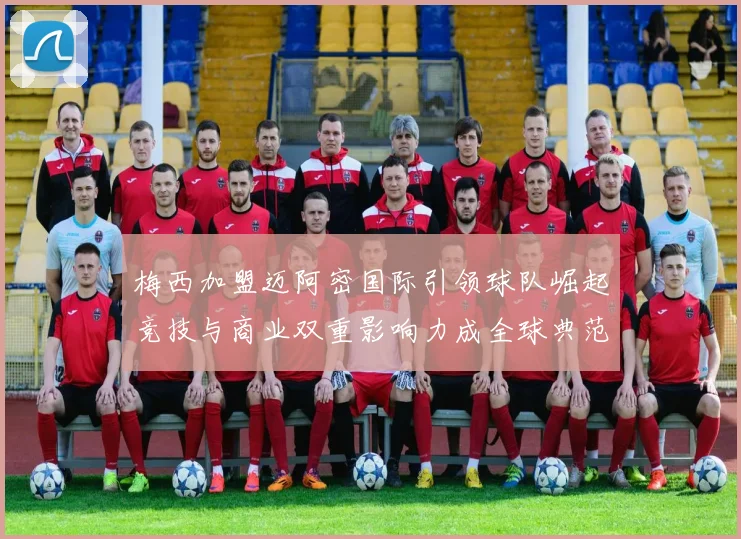 梅西加盟迈阿密国际引领球队崛起竞技与商业双重影响力成全球典范