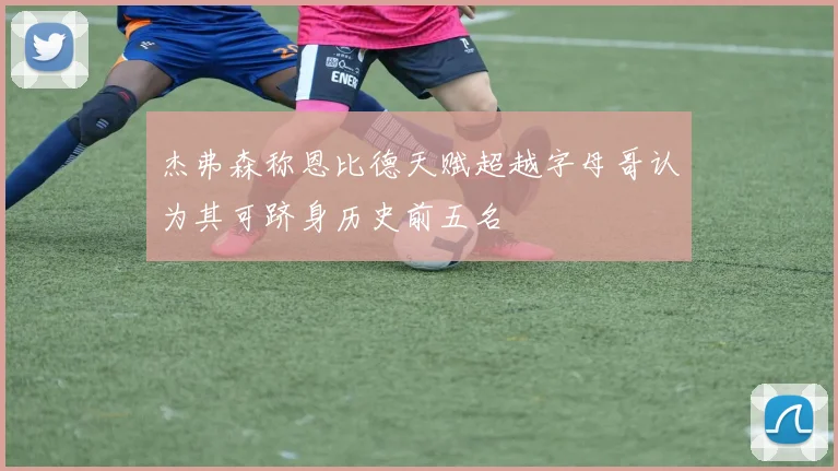 杰弗森称恩比德天赋超越字母哥认为其可跻身历史前五名