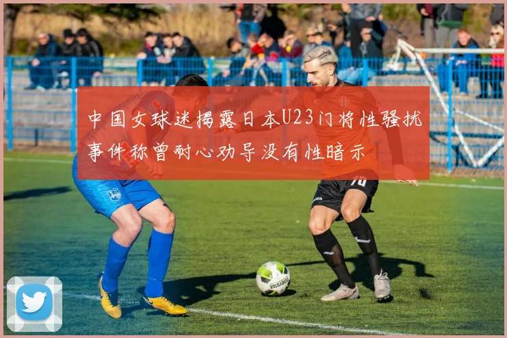 中国女球迷揭露日本U23门将性骚扰事件称曾耐心劝导没有性暗示