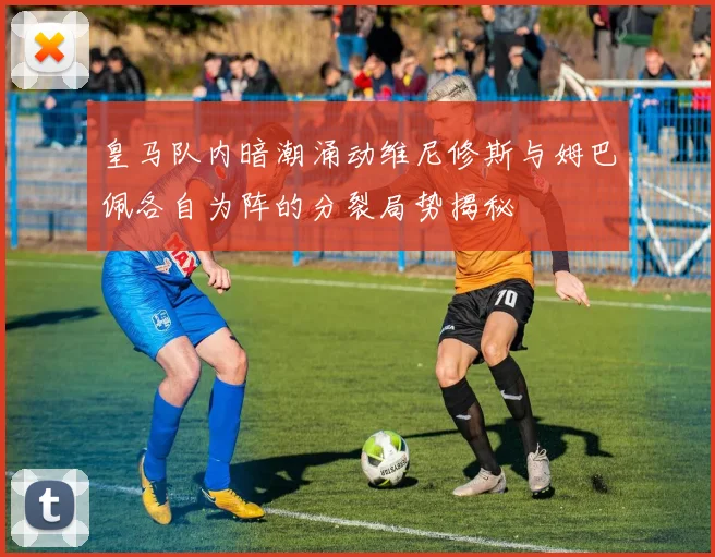 皇马队内暗潮涌动维尼修斯与姆巴佩各自为阵的分裂局势揭秘