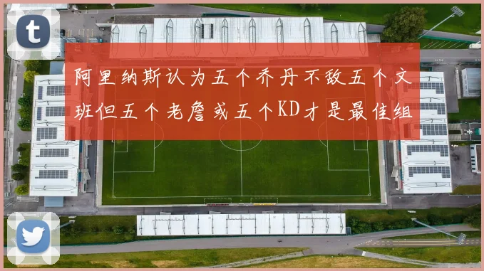 阿里纳斯认为五个乔丹不敌五个文班但五个老詹或五个KD才是最佳组合