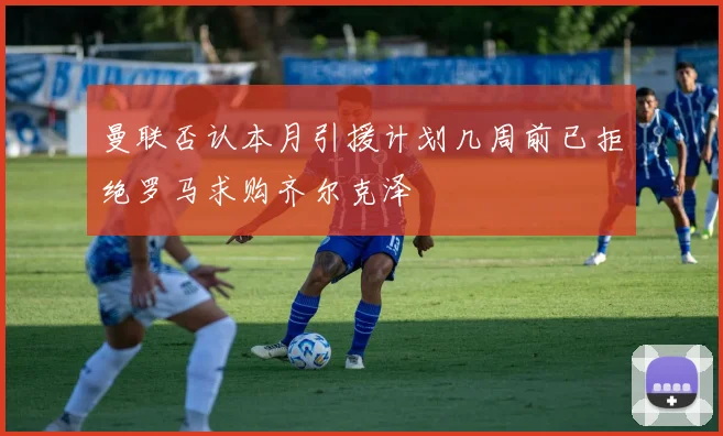 曼联否认本月引援计划几周前已拒绝罗马求购齐尔克泽