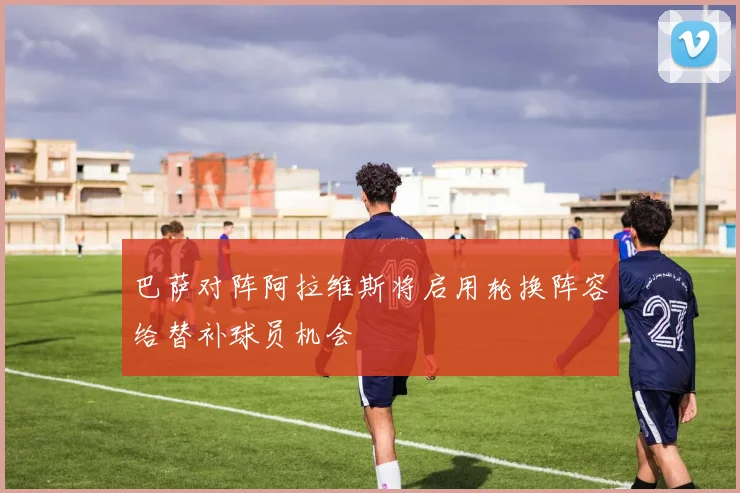 巴萨对阵阿拉维斯将启用轮换阵容给替补球员机会