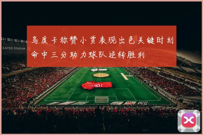 乌度卡称赞小贾表现出色关键时刻命中三分助力球队逆转胜利
