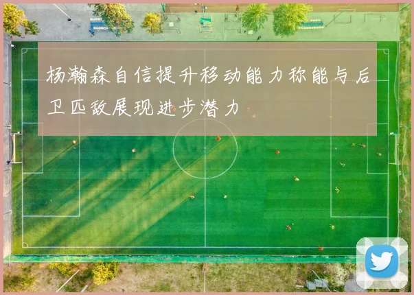 杨瀚森自信提升移动能力称能与后卫匹敌展现进步潜力