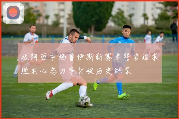 迈阿密中场鲁伊斯新赛季誓言追求胜利心态力争打破历史纪录