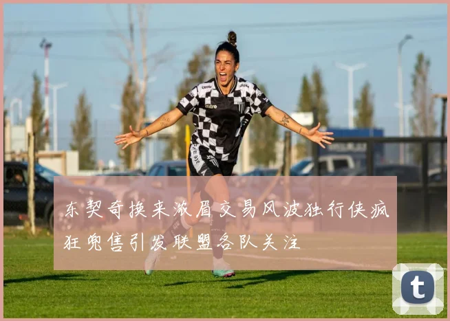 东契奇换来浓眉交易风波独行侠疯狂兜售引发联盟各队关注